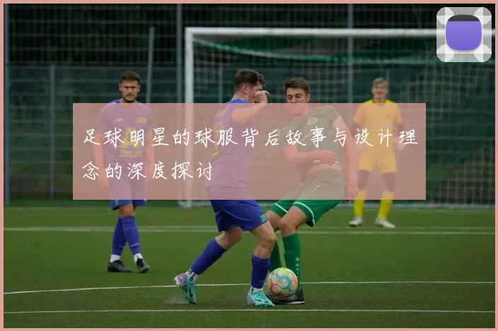 足球明星的球服背后故事与设计理念的深度探讨