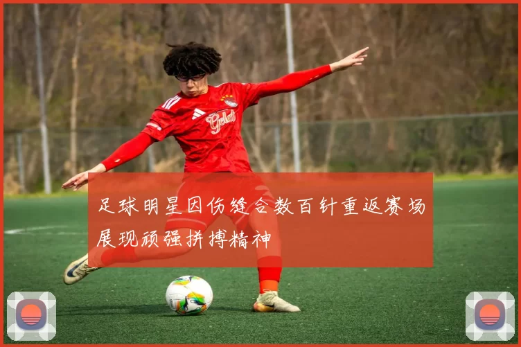 足球明星因伤缝合数百针重返赛场展现顽强拼搏精神