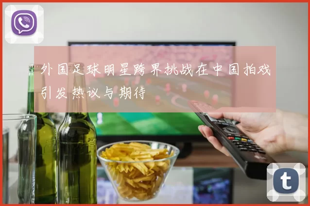 外国足球明星跨界挑战在中国拍戏引发热议与期待