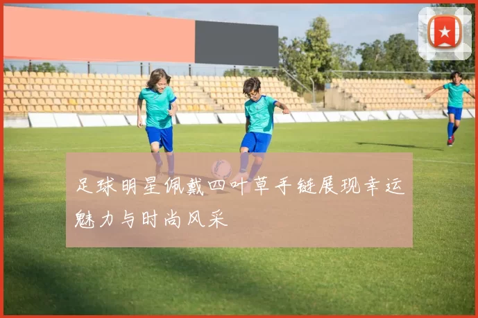足球明星佩戴四叶草手链展现幸运魅力与时尚风采
