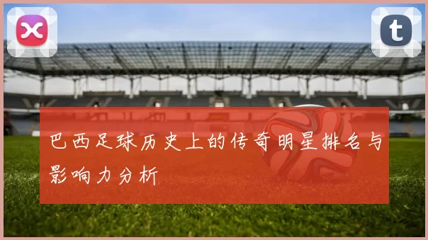 巴西足球历史上的传奇明星排名与影响力分析