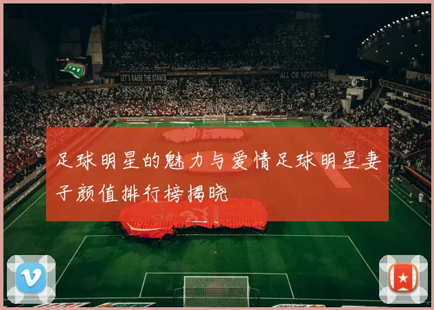 足球明星的魅力与爱情足球明星妻子颜值排行榜揭晓