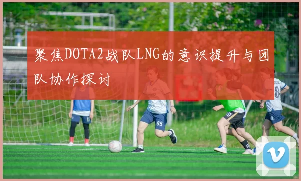 聚焦DOTA2战队LNG的意识提升与团队协作探讨