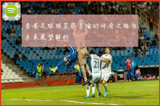 香港足球明星蔡育瑜的传奇之路与未来展望解析
