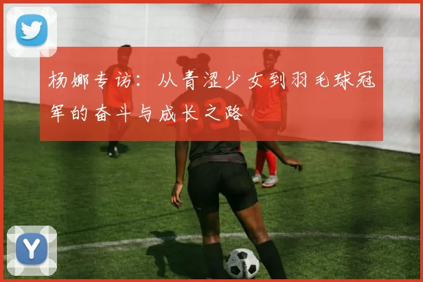 杨娜专访：从青涩少女到羽毛球冠军的奋斗与成长之路
