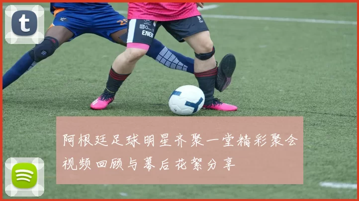 阿根廷足球明星齐聚一堂精彩聚会视频回顾与幕后花絮分享