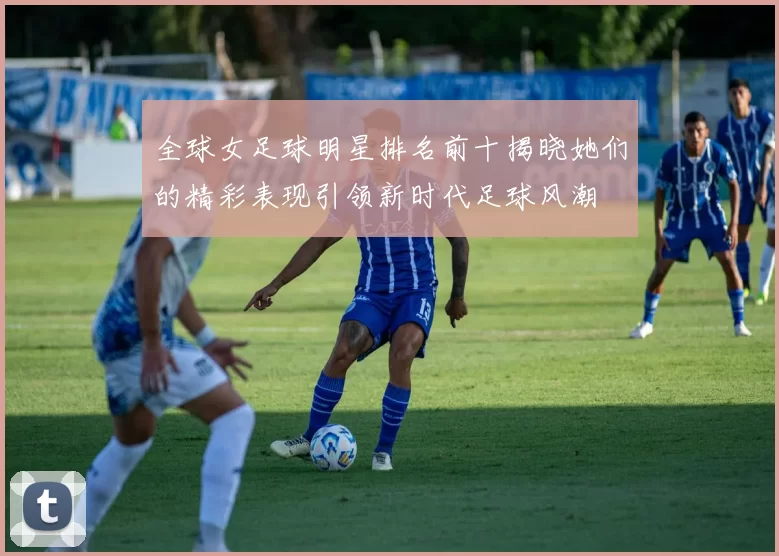 全球女足球明星排名前十揭晓她们的精彩表现引领新时代足球风潮