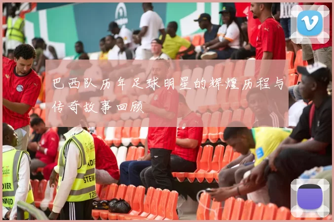 巴西队历年足球明星的辉煌历程与传奇故事回顾