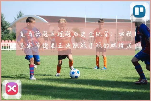 皇马欧冠五连冠历史全纪录：回顾皇家马德里五次欧冠夺冠的辉煌历程