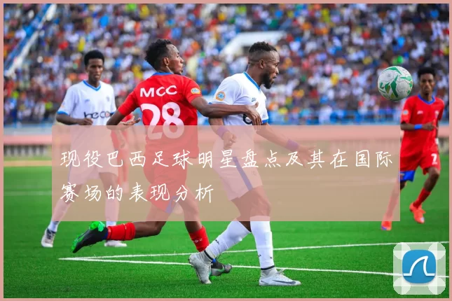 现役巴西足球明星盘点及其在国际赛场的表现分析