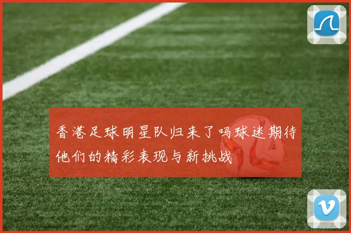 香港足球明星队归来了吗球迷期待他们的精彩表现与新挑战