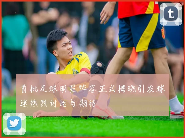 首批足球明星阵容正式揭晓引发球迷热烈讨论与期待