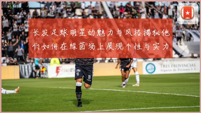 长发足球明星的魅力与风格揭秘他们如何在绿茵场上展现个性与实力
