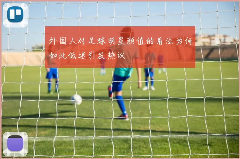 外国人对足球明星颜值的看法为何如此低迷引发热议
