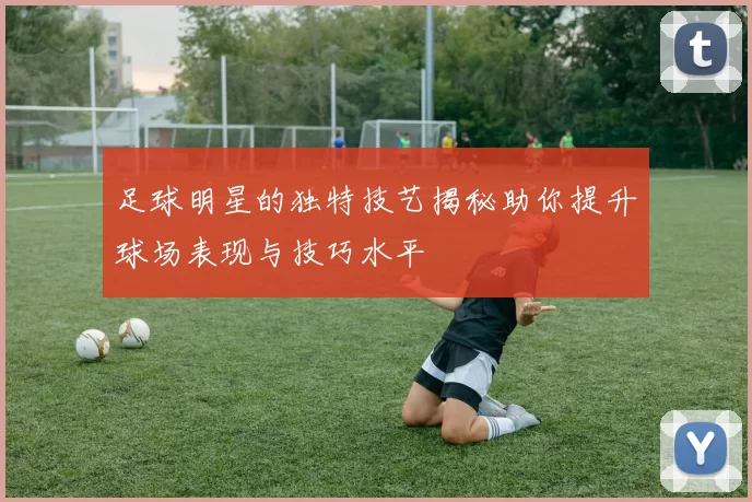 足球明星的独特技艺揭秘助你提升球场表现与技巧水平