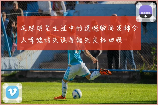 足球明星生涯中的遗憾瞬间集锦令人唏嘘的失误与错失良机回顾