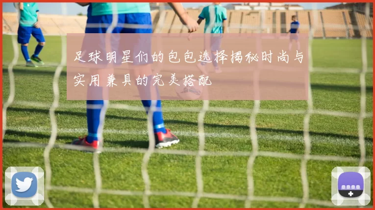 足球明星们的包包选择揭秘时尚与实用兼具的完美搭配