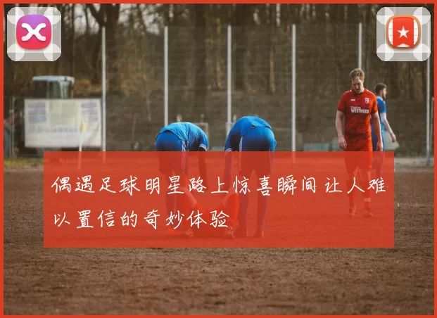 偶遇足球明星路上惊喜瞬间让人难以置信的奇妙体验