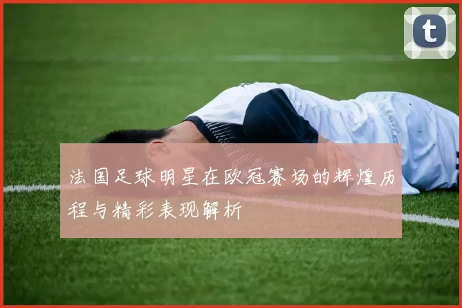 法国足球明星在欧冠赛场的辉煌历程与精彩表现解析