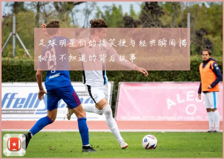 足球明星们的搞笑梗与经典瞬间揭秘你不知道的背后故事