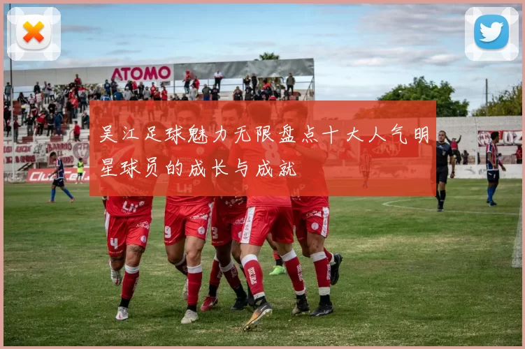 吴江足球魅力无限盘点十大人气明星球员的成长与成就