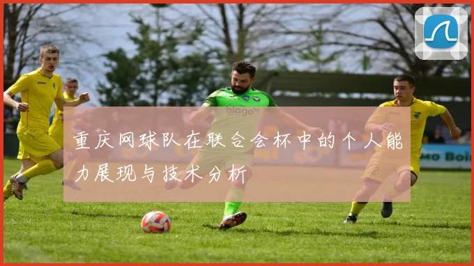 重庆网球队在联合会杯中的个人能力展现与技术分析