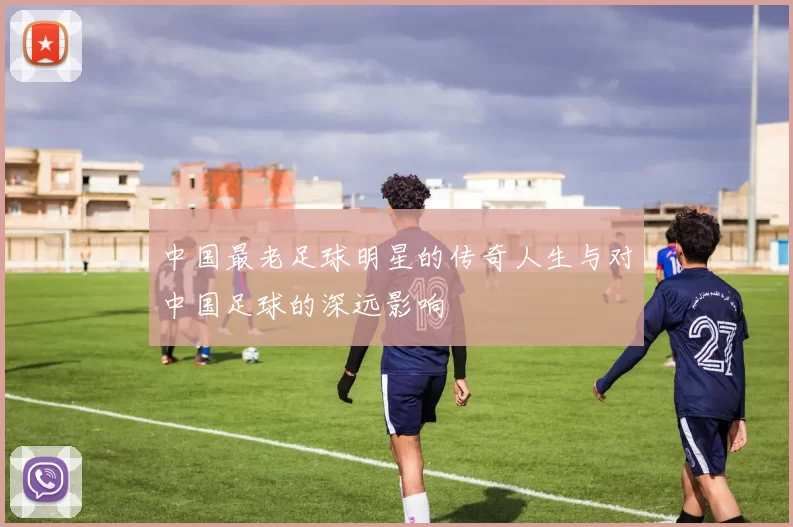 中国最老足球明星的传奇人生与对中国足球的深远影响