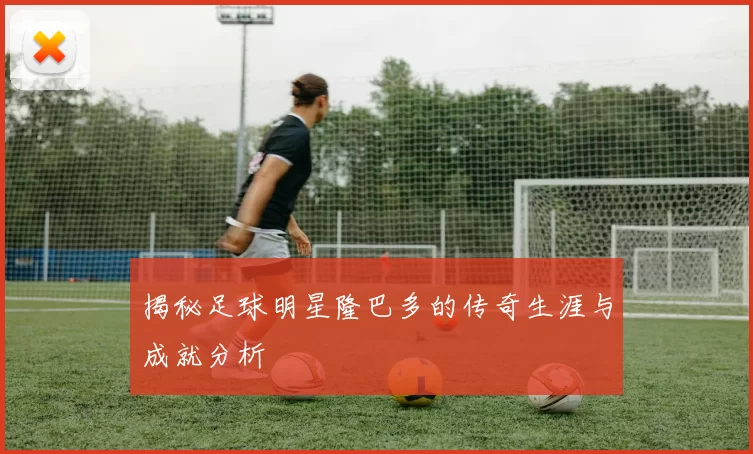 揭秘足球明星隆巴多的传奇生涯与成就分析