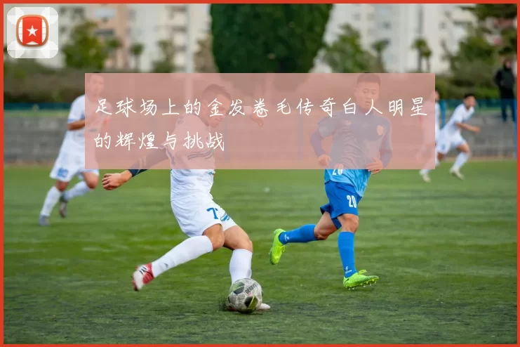 足球场上的金发卷毛传奇白人明星的辉煌与挑战