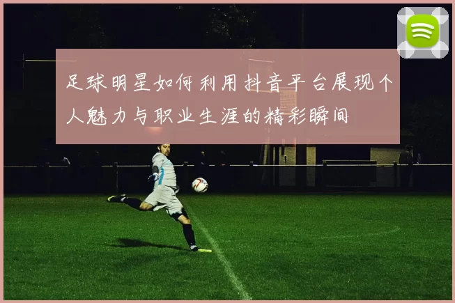 足球明星如何利用抖音平台展现个人魅力与职业生涯的精彩瞬间