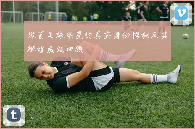 绿箭足球明星的真实身份揭秘及其辉煌成就回顾