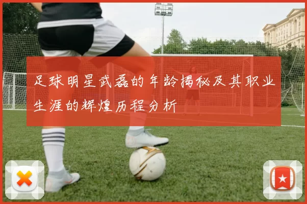 足球明星武磊的年龄揭秘及其职业生涯的辉煌历程分析