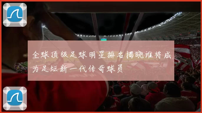 全球顶级足球明星排名揭晓谁将成为足坛新一代传奇球员