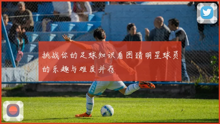 挑战你的足球知识看图猜明星球员的乐趣与难度并存