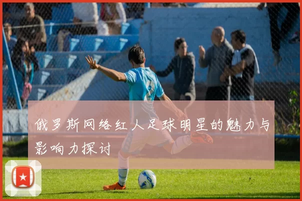 俄罗斯网络红人足球明星的魅力与影响力探讨
