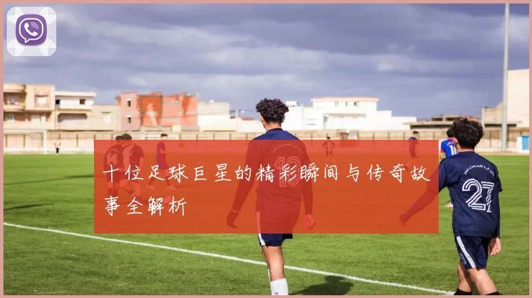 十位足球巨星的精彩瞬间与传奇故事全解析