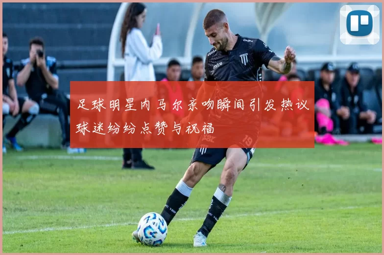 足球明星内马尔亲吻瞬间引发热议球迷纷纷点赞与祝福