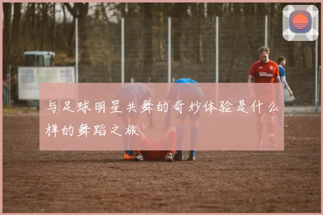 与足球明星共舞的奇妙体验是什么样的舞蹈之旅