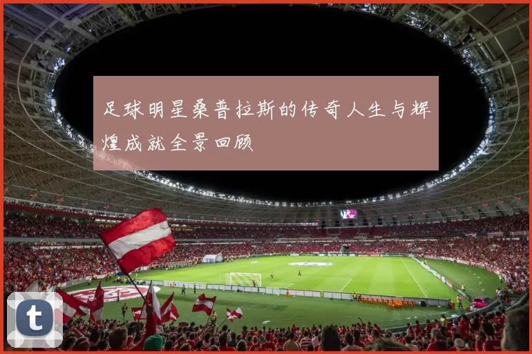 足球明星桑普拉斯的传奇人生与辉煌成就全景回顾