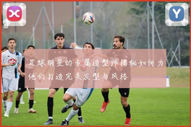 足球明星的专属造型师揭秘如何为他们打造完美发型与风格