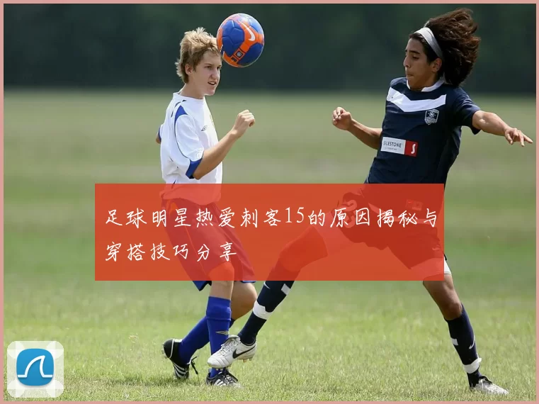 足球明星热爱刺客15的原因揭秘与穿搭技巧分享