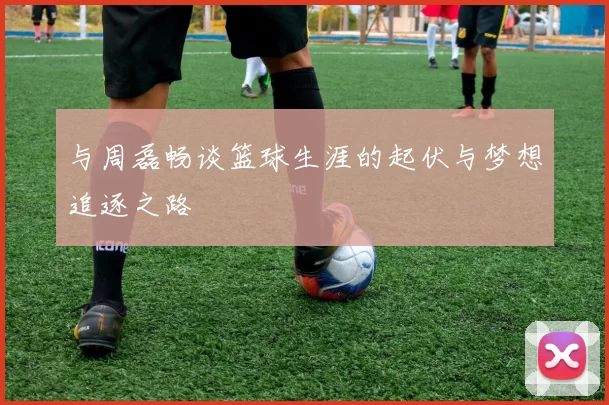 与周磊畅谈篮球生涯的起伏与梦想追逐之路