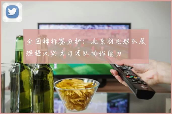 全国锦标赛分析：北京羽毛球队展现强大实力与团队协作能力