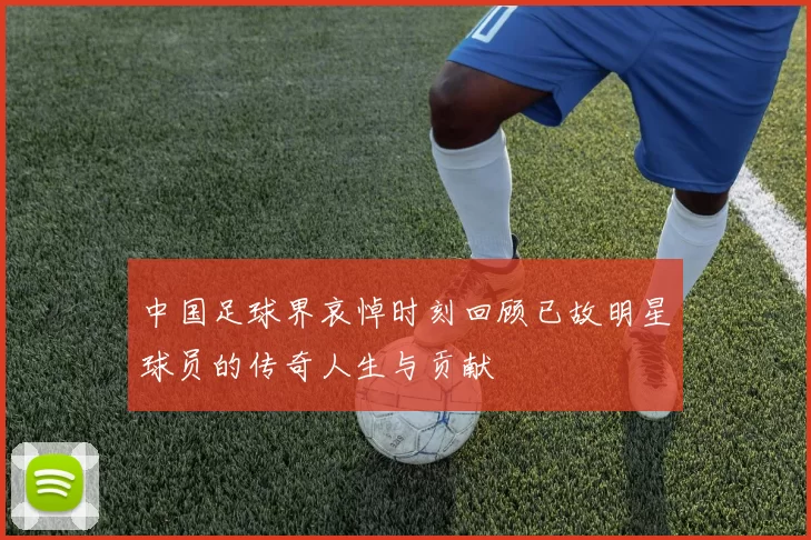 中国足球界哀悼时刻回顾已故明星球员的传奇人生与贡献