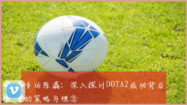 专访陈磊：深入探讨DOTA2成功背后的策略与理念