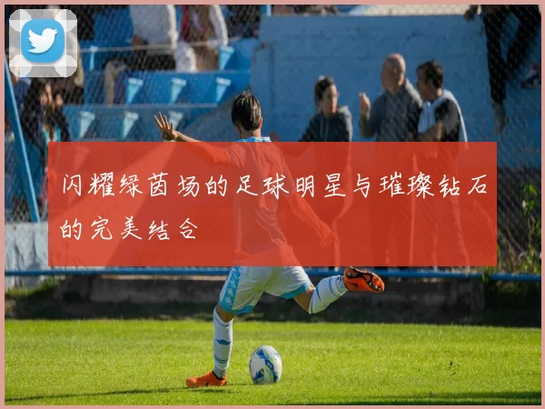 闪耀绿茵场的足球明星与璀璨钻石的完美结合