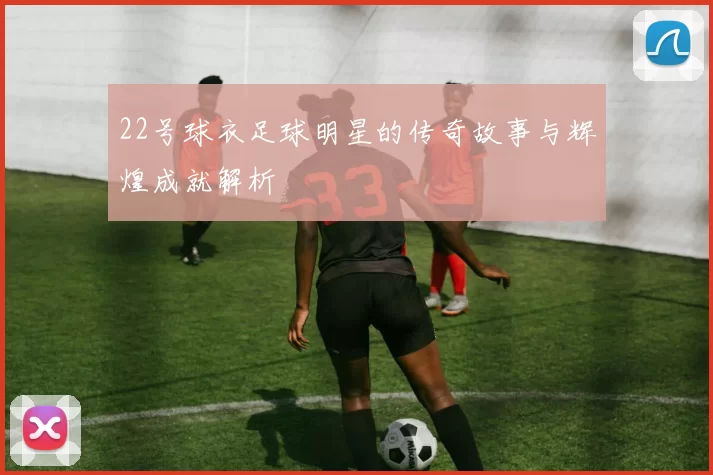 22号球衣足球明星的传奇故事与辉煌成就解析