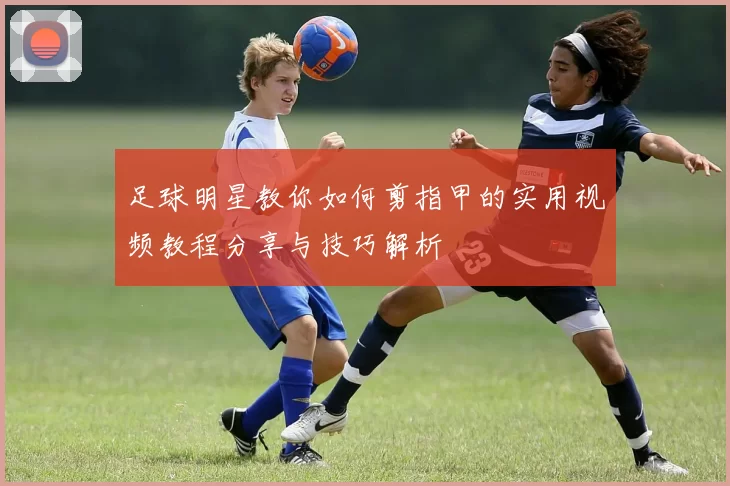 足球明星教你如何剪指甲的实用视频教程分享与技巧解析