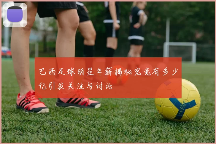 巴西足球明星年薪揭秘究竟有多少亿引发关注与讨论