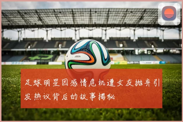 足球明星因感情危机遭女友抛弃引发热议背后的故事揭秘